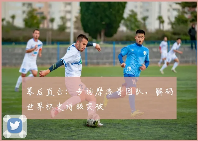 幕后直击：专访摩洛哥团队，解码世界杯史诗级突破