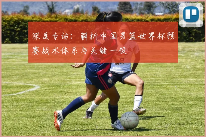 深度专访：解析中国男篮世界杯预赛战术体系与关键一役
